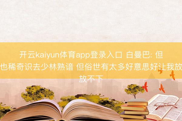 开云kaiyun体育app登录入口 白曼巴: 但愿我也稀奇识去少林熟谙 但俗世有太多好意思好让我放不下