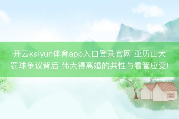 开云kaiyun体育app入口登录官网 亚历山大罚球争议背后 伟大得离婚的共性与看管应变!