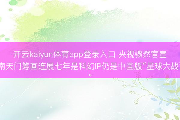 开云kaiyun体育app登录入口 央视骤然官宣南天门筹画连展七年是科幻IP仍是中国版“星球大战”