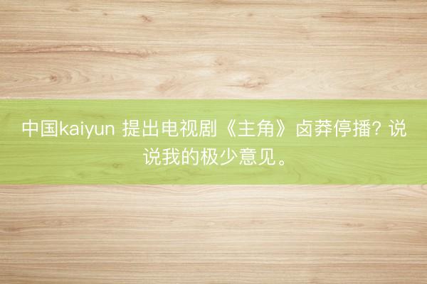 中国kaiyun 提出电视剧《主角》卤莽停播? 说说我的极少意见。
