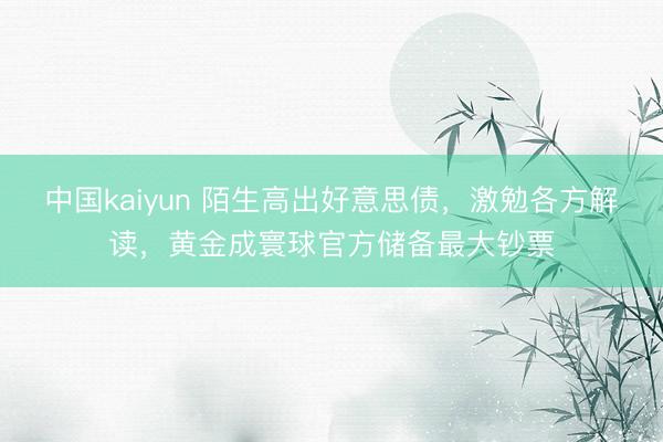 中国kaiyun 陌生高出好意思债，激勉各方解读，黄金成寰球官方储备最大钞票