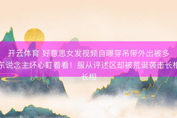 开云体育 好意思女发视频自曝穿吊带外出被多东说念主坏心盯着看！服从评述区却被荒诞袭击长相