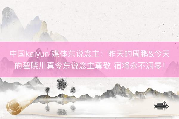 中国kaiyun 媒体东说念主：昨天的周鹏&今天的翟晓川真令东说念主尊敬 宿将永不凋零！