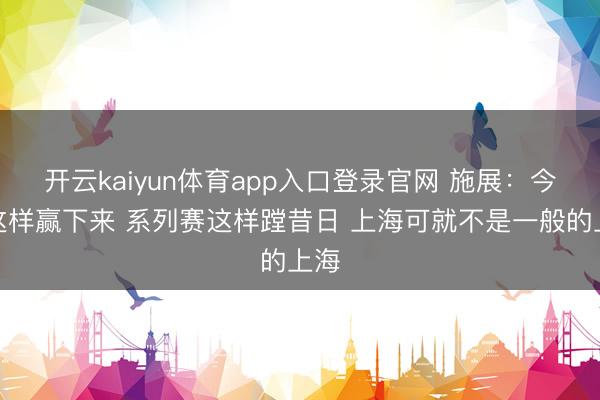 开云kaiyun体育app入口登录官网 施展：今天这样赢下来 系列赛这样蹚昔日 上海可就不是一般的上海