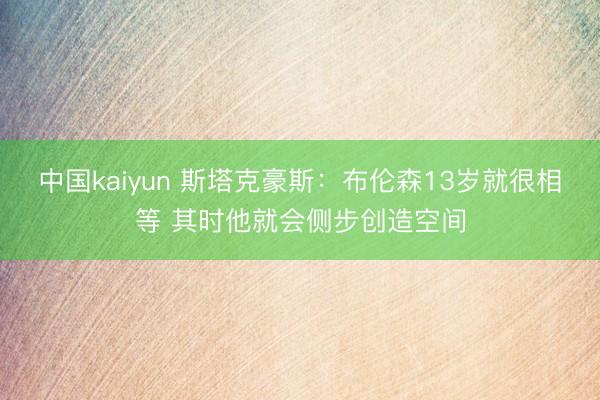 中国kaiyun 斯塔克豪斯：布伦森13岁就很相等 其时他就会侧步创造空间