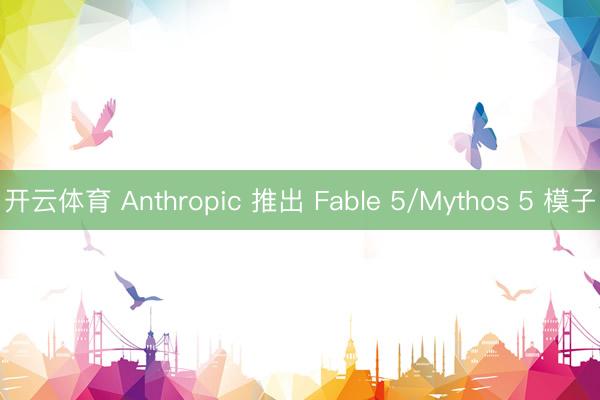 开云体育 Anthropic 推出 Fable 5/Mythos 5 模子