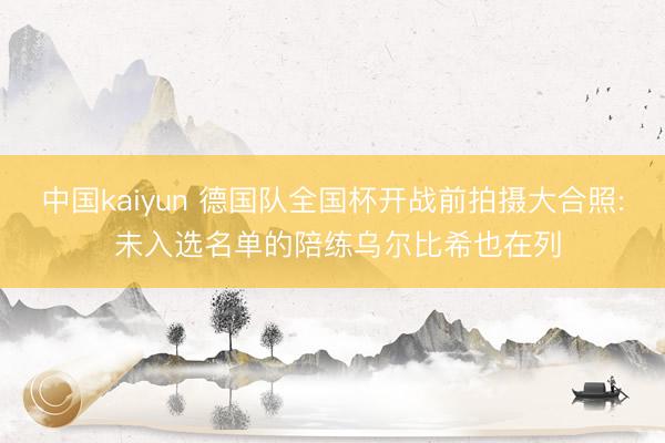 中国kaiyun 德国队全国杯开战前拍摄大合照: 未入选名单的陪练乌尔比希也在列
