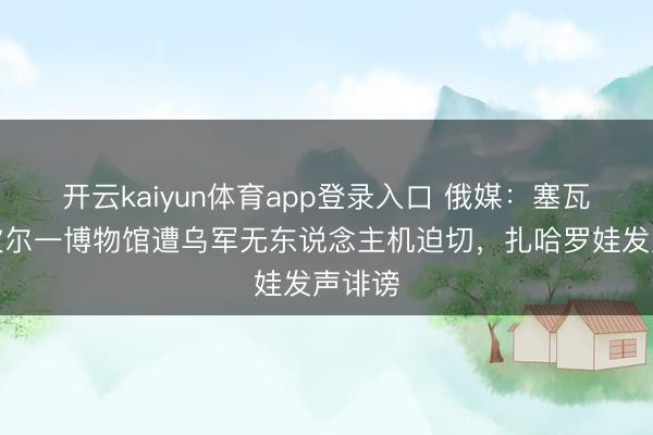 开云kaiyun体育app登录入口 俄媒：塞瓦斯托波尔一博物馆遭乌军无东说念主机迫切，扎哈罗娃发声诽谤