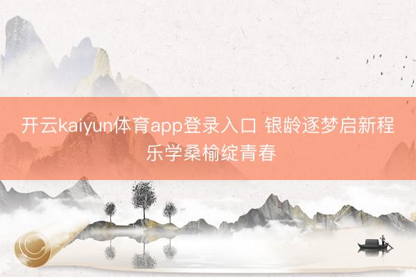 开云kaiyun体育app登录入口 银龄逐梦启新程 乐学桑榆绽青春