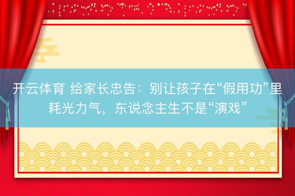 开云体育 给家长忠告：别让孩子在“假用功”里耗光力气，东说念主生不是“演戏”