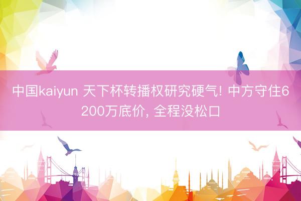 中国kaiyun 天下杯转播权研究硬气! 中方守住6200万底价, 全程没松口