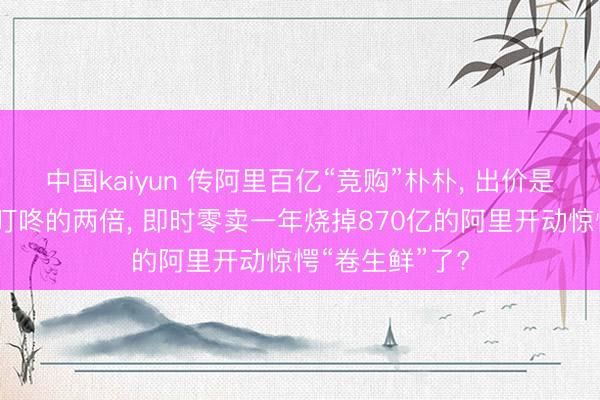 中国kaiyun 传阿里百亿“竞购”朴朴， 出价是好意思团收购叮咚的两倍， 即时零卖一年烧掉870亿的阿里开动惊愕“卷生鲜”了?