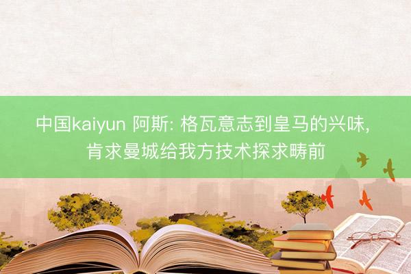 中国kaiyun 阿斯: 格瓦意志到皇马的兴味， 肯求曼城给我方技术探求畴前