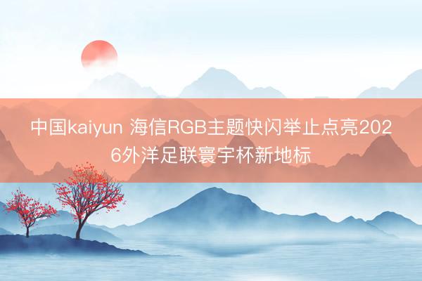 中国kaiyun 海信RGB主题快闪举止点亮2026外洋足联寰宇杯新地标