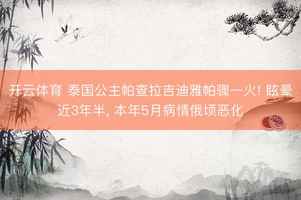开云体育 泰国公主帕查拉吉迪雅帕骤一火! 眩晕近3年半, 本年5月病情俄顷恶化