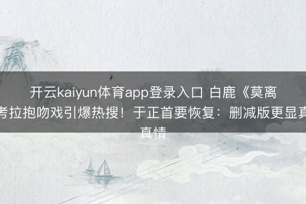 开云kaiyun体育app登录入口 白鹿《莫离》考拉抱吻戏引爆热搜！于正首要恢复：删减版更显真情