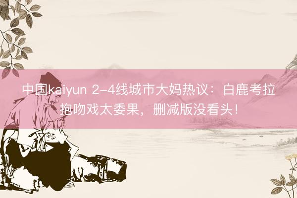 中国kaiyun 2-4线城市大妈热议:白鹿考拉抱吻戏太委果,删减版没看头!