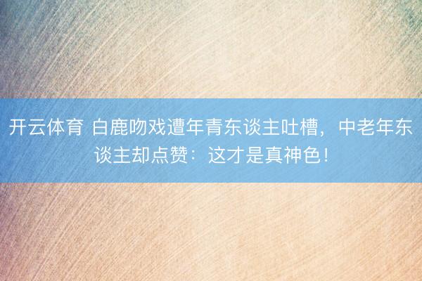 开云体育 白鹿吻戏遭年青东谈主吐槽，中老年东谈主却点赞：这才是真神色！