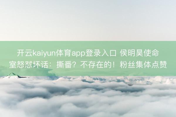 开云kaiyun体育app登录入口 侯明昊使命室怒怼坏话：撕番？不存在的！粉丝集体点赞
