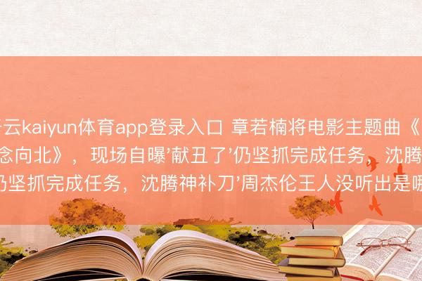 开云kaiyun体育app登录入口 章若楠将电影主题曲《第一天》误唱成《一说念向北》，现场自曝'献丑了'仍坚抓完成任务，沈腾神补刀'周杰伦王人没听出是哪条路'