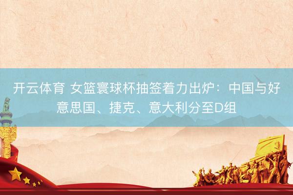 开云体育 女篮寰球杯抽签着力出炉：中国与好意思国、捷克、意大利分至D组