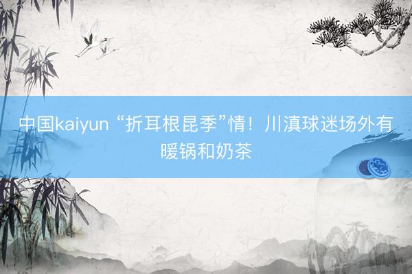 中国kaiyun “折耳根昆季”情！川滇球迷场外有暖锅和奶茶