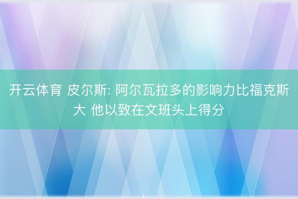 开云体育 皮尔斯: 阿尔瓦拉多的影响力比福克斯大 他以致在文班头上得分