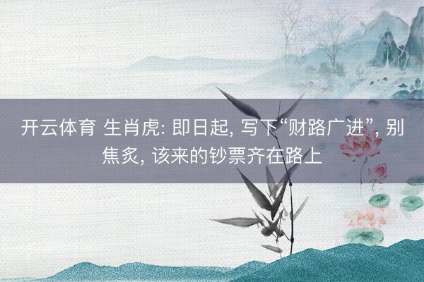 开云体育 生肖虎: 即日起， 写下“财路广进”， 别焦炙， 该来的钞票齐在路上
