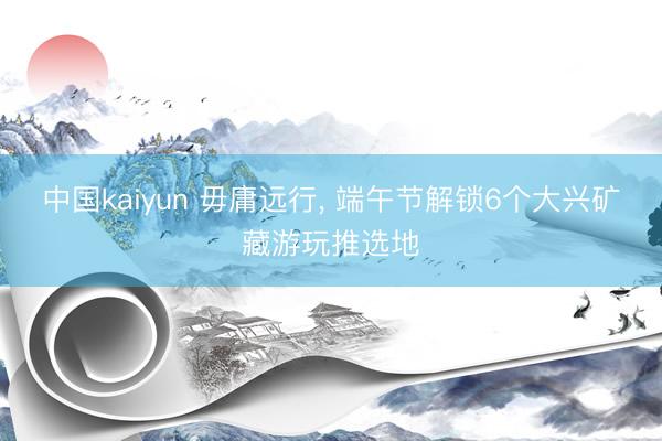 中国kaiyun 毋庸远行， 端午节解锁6个大兴矿藏游玩推选地