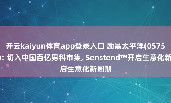开云kaiyun体育app登录入口 励晶太平洋(0575.HK): 切入中国百亿男科市集， Senstend™开启生意化新周期