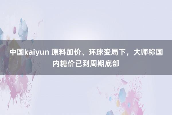 中国kaiyun 原料加价、环球变局下，大师称国内糖价已到周期底部