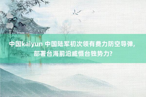 中国kaiyun 中国陆军初次领有费力防空导弹， 部署台海前沿威慑台独势力?