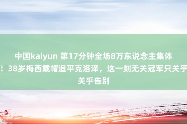 中国kaiyun 第17分钟全场8万东说念主集体起立！38岁梅西戴帽追平克洛泽，这一刻无关冠军只关乎告别