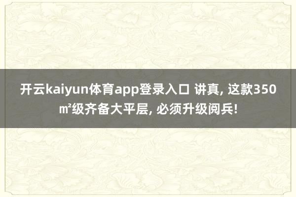 开云kaiyun体育app登录入口 讲真， 这款350㎡级齐备大平层， 必须升级阅兵!