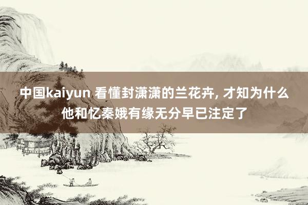 中国kaiyun 看懂封潇潇的兰花卉， 才知为什么他和忆秦娥有缘无分早已注定了