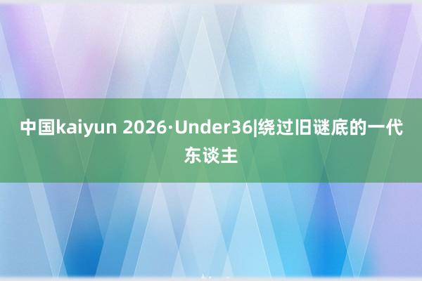 中国kaiyun 2026·Under36|绕过旧谜底的一代东谈主