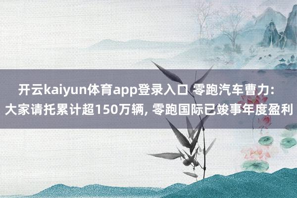 开云kaiyun体育app登录入口 零跑汽车曹力: 大家请托累计超150万辆， 零跑国际已竣事年度盈利