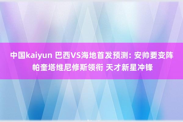 中国kaiyun 巴西VS海地首发预测: 安帅要变阵 帕奎塔维尼修斯领衔 天才新星冲锋