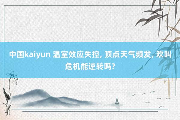 中国kaiyun 温室效应失控， 顶点天气频发， 欢叫危机能逆转吗?