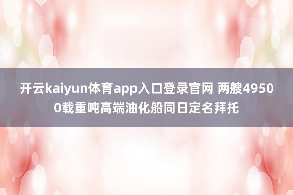 开云kaiyun体育app入口登录官网 两艘49500载重吨高端油化船同日定名拜托