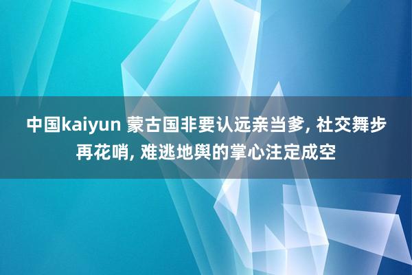 中国kaiyun 蒙古国非要认远亲当爹, 社交舞步再花哨, 难逃地舆的掌心注定成空