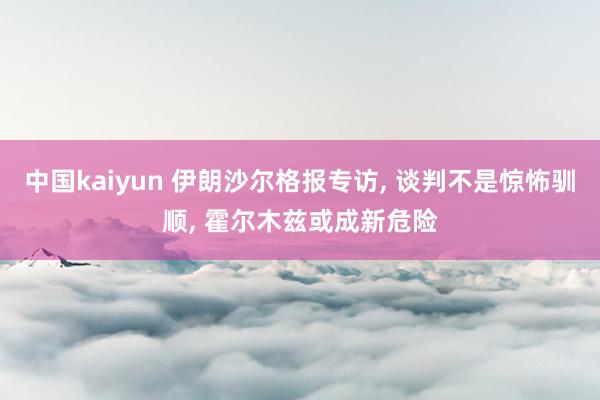 中国kaiyun 伊朗沙尔格报专访， 谈判不是惊怖驯顺， 霍尔木兹或成新危险